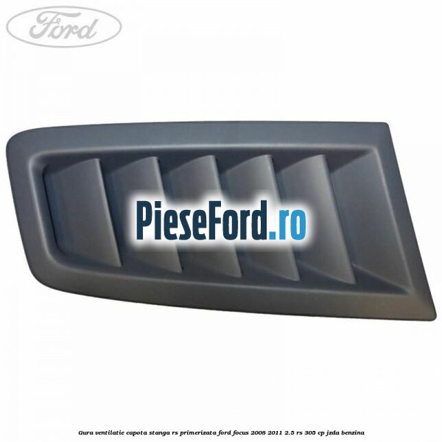 Gura ventilatie capota stanga RS, primerizata Ford Focus 2008-2011 2.5 RS 305 cp JZDA benzina