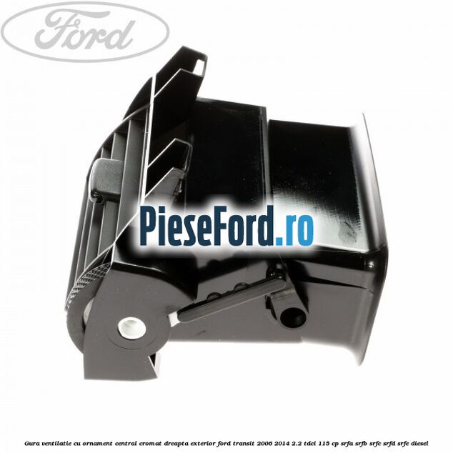 Gura ventilatie, cu ornament central cromat dreapta exterior Ford Transit 2006-2014 2.2 TDCi 115 cp SRFA, SRFB, SRFC, SRFD, SRFE diesel