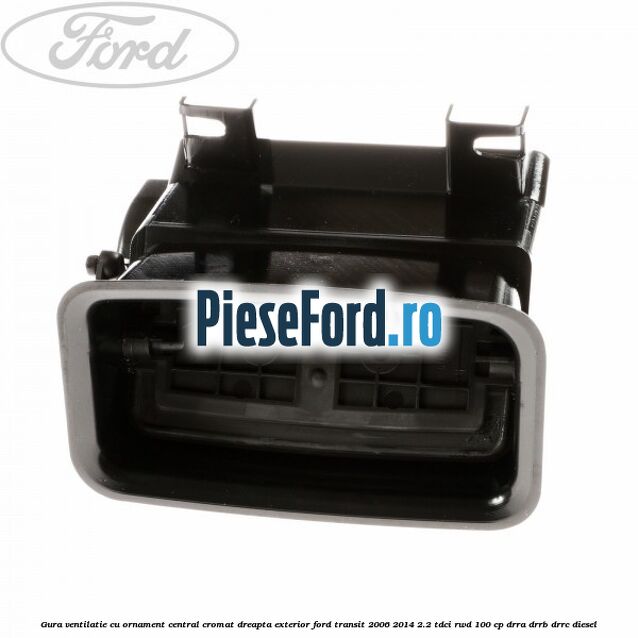 Gura ventilatie, cu ornament central cromat dreapta exterior Ford Transit 2006-2014 2.2 TDCi RWD 100 cp DRRA, DRRB, DRRC diesel
