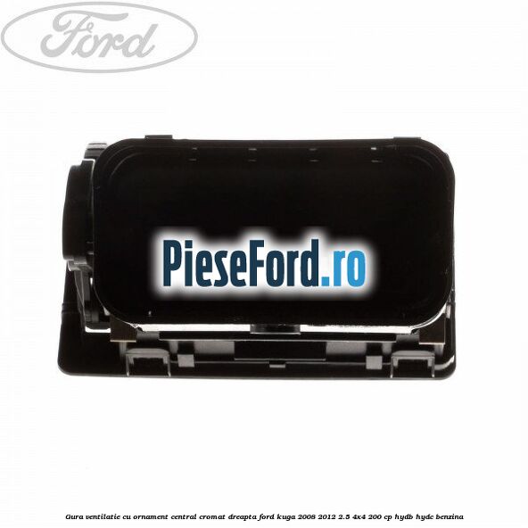 Gura ventilatie, cu ornament central cromat dreapta Ford Kuga 2008-2012 2.5 4x4 200 cp Gura ventilatie, cu ornament central cromat dreapta Ford Kuga 2008-2012 2.5 4x4 200 cp HYDB, HYDC benzina