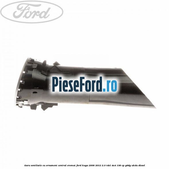 Gura ventilatie, cu ornament central cromat Ford Kuga 2008-2012 2.0 TDCi 4x4 136 cp Gura ventilatie, cu ornament central cromat Ford Kuga 2008-2012 2.0 TDCi 4x4 136 cp G6DG, UKDA diesel