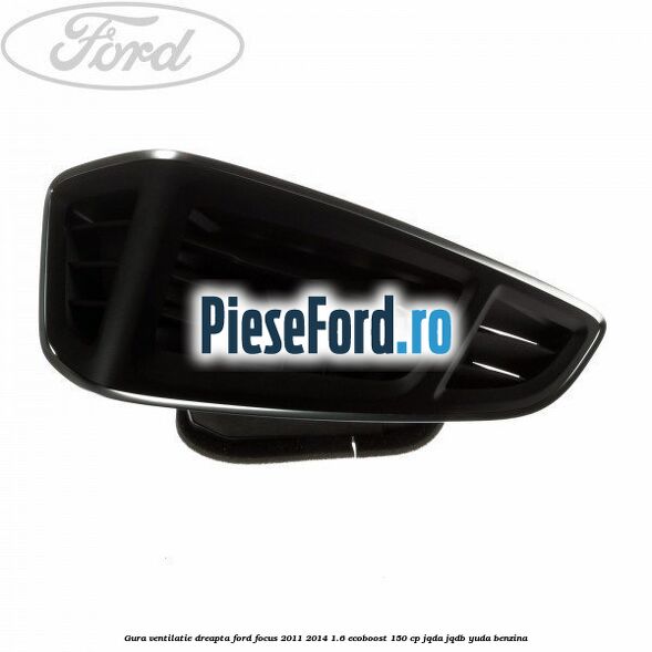 Gura ventilatie dreapta Ford Focus 2011-2014 1.6 EcoBoost 150 cp JQDA, JQDB, YUDA benzina