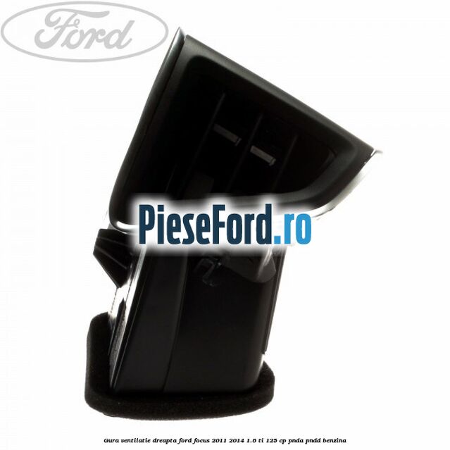 Gura ventilatie dreapta Ford Focus 2011-2014 1.6 Ti 125 cp Gura ventilatie dreapta Ford Focus 2011-2014 1.6 Ti 125 cp PNDA, PNDD benzina