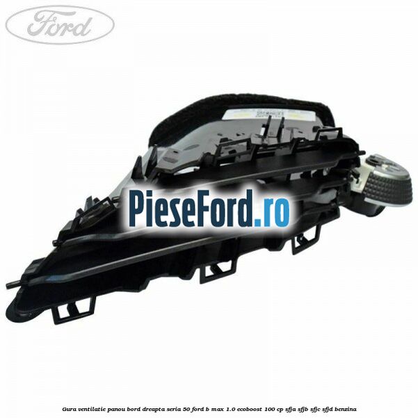 Gura ventilatie panou bord dreapta seria 50 Ford B-Max 1.0 EcoBoost 100 cp SFJA, SFJB, SFJC, SFJD benzina