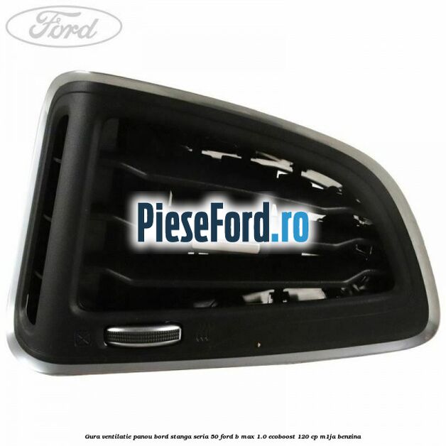 Gura ventilatie panou bord stanga seria 50 Ford B-Max 1.0 EcoBoost 120 cp Gura ventilatie panou bord stanga seria 50 Ford B-Max 1.0 EcoBoost 120 cp M1JA benzina