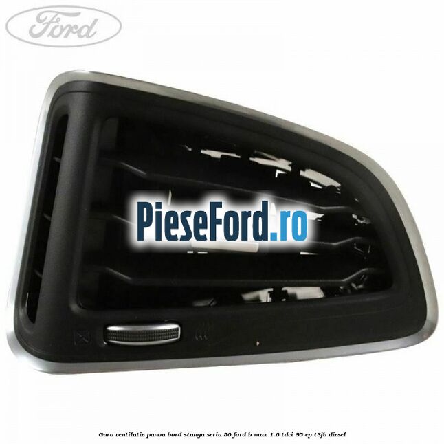 Gura ventilatie panou bord stanga seria 50 Ford B-Max 1.6 TDCi 95 cp Gura ventilatie panou bord stanga seria 50 Ford B-Max 1.6 TDCi 95 cp T3JB diesel