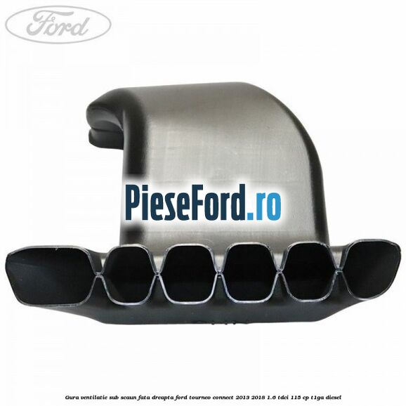 Gura ventilatie sub scaun fata dreapta Ford Tourneo Connect 2013-2018 1.6 TDCi 115 cp Gura ventilatie sub scaun fata dreapta Ford Tourneo Connect 2013-2018 1.6 TDCi 115 cp T1GA diesel