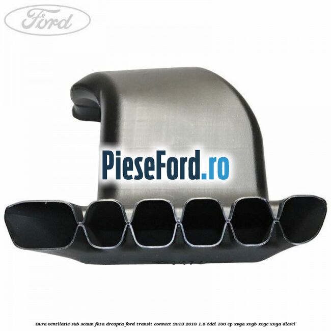 Gura ventilatie sub scaun fata dreapta Ford Transit Connect 2013-2018 1.5 TDCi 100 cp XVGA, XVGB, XVGC, XXGA diesel
