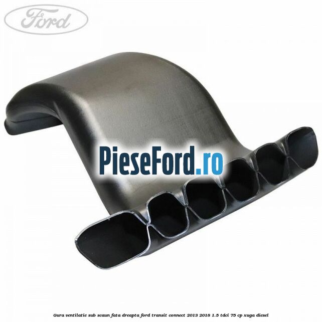 Gura ventilatie sub scaun fata dreapta Ford Transit Connect 2013-2018 1.5 TDCi 75 cp XUGA diesel