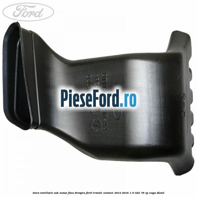 Gura ventilatie sub scaun fata dreapta Ford Transit Connect 2013-2018 1.5 TDCi 75 cp XUGA diesel