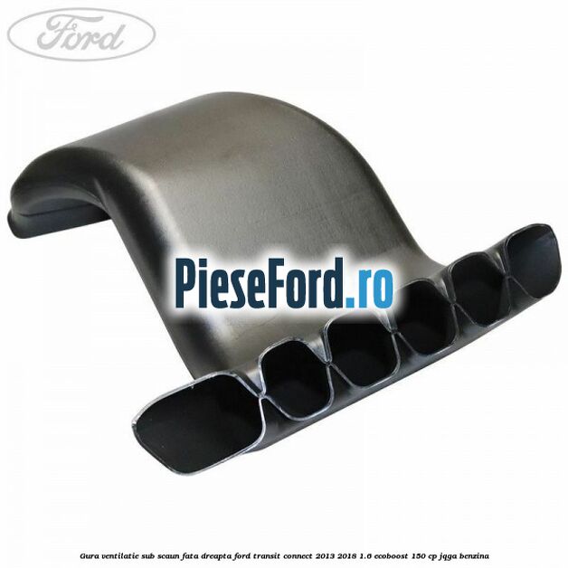 Gura ventilatie sub scaun fata dreapta Ford Transit Connect 2013-2018 1.6 EcoBoost 150 cp JQGA benzina
