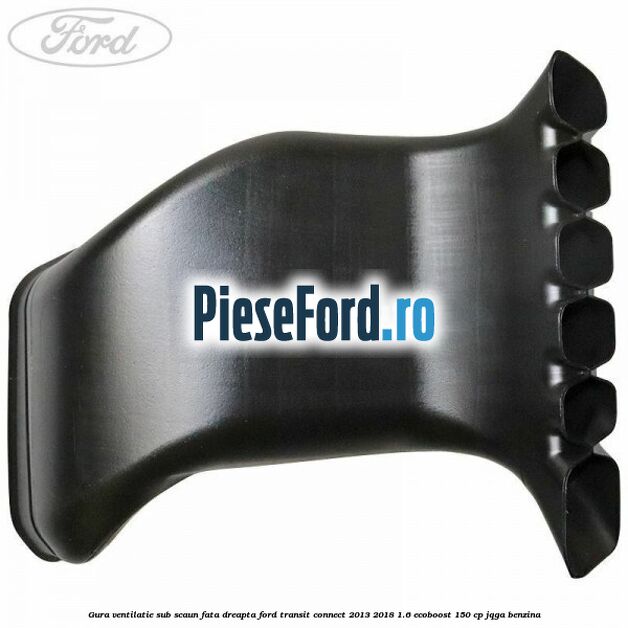 Gura ventilatie sub scaun fata dreapta Ford Transit Connect 2013-2018 1.6 EcoBoost 150 cp JQGA benzina