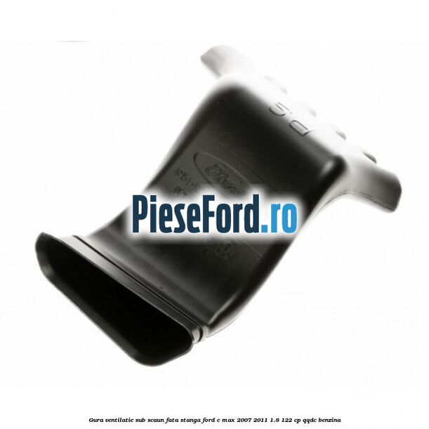 Gura ventilatie sub scaun fata stanga Ford C-Max 2007-2011 1.8 122 cp QQDC benzina
