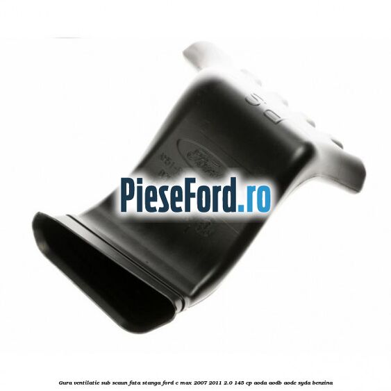 Gura ventilatie sub scaun fata stanga Ford C-Max 2007-2011 2.0 145 cp AODA, AODB, AODE, SYDA benzina