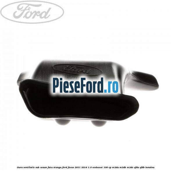 Gura ventilatie sub scaun fata stanga Ford Focus 2011-2014 1.0 EcoBoost 100 cp Gura ventilatie sub scaun fata stanga Ford Focus 2011-2014 1.0 EcoBoost 100 cp M2DA, M2DB, M2DC, SFDA, SFDB benzina