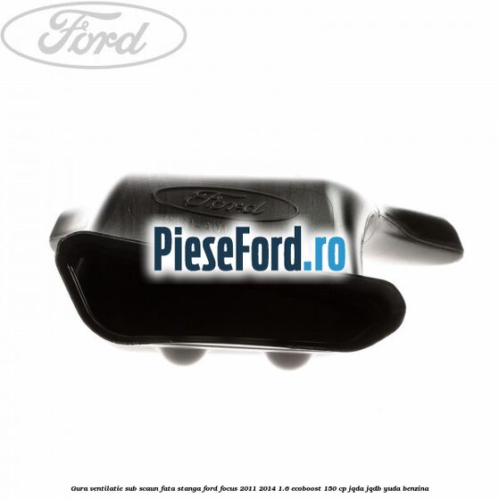 Gura ventilatie sub scaun fata stanga Ford Focus 2011-2014 1.6 EcoBoost 150 cp JQDA, JQDB, YUDA benzina