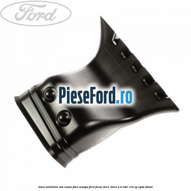 Gura ventilatie sub scaun fata stanga Ford Focus 2011-2014 2.0 TDCi 115 cp TYDA diesel