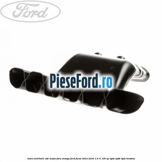 Gura ventilatie sub scaun fata stanga Ford Focus 2014-2018 1.6 Ti 105 cp IQDA, IQDB, IQDC benzina