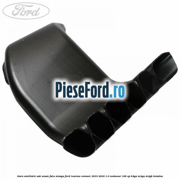 Gura ventilatie sub scaun fata stanga Ford Tourneo Connect 2013-2018 1.0 EcoBoost 100 cp B3GA, M2GA, M2GB benzina