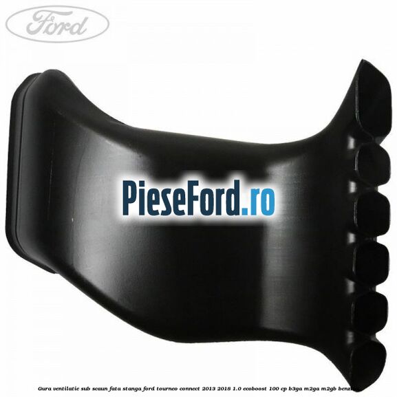 Gura ventilatie sub scaun fata stanga Ford Tourneo Connect 2013-2018 1.0 EcoBoost 100 cp Gura ventilatie sub scaun fata stanga Ford Tourneo Connect 2013-2018 1.0 EcoBoost 100 cp B3GA, M2GA, M2GB benzina