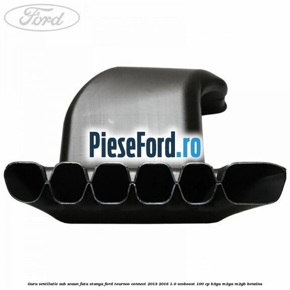 Gura ventilatie sub scaun fata stanga Ford Tourneo Connect 2013-2018 1.0 EcoBoost 100 cp Gura ventilatie sub scaun fata stanga Ford Tourneo Connect 2013-2018 1.0 EcoBoost 100 cp B3GA, M2GA, M2GB benzina