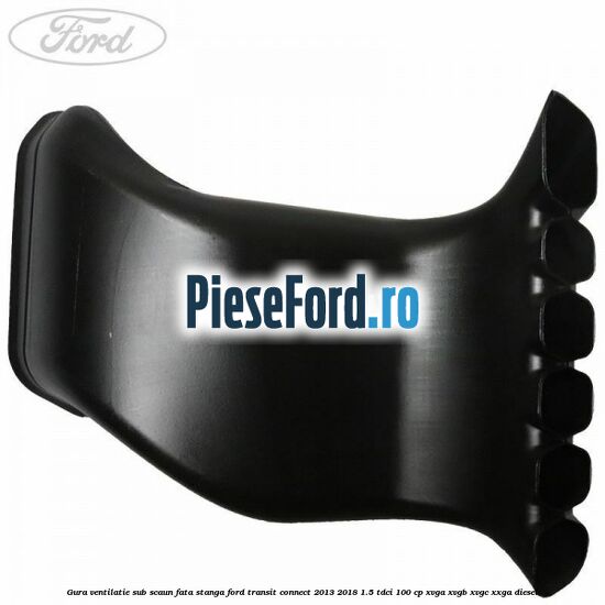 Gura ventilatie sub scaun fata stanga Ford Transit Connect 2013-2018 1.5 TDCi 100 cp Gura ventilatie sub scaun fata stanga Ford Transit Connect 2013-2018 1.5 TDCi 100 cp XVGA, XVGB, XVGC, XXGA diesel