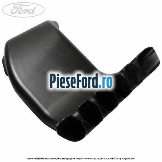Gura ventilatie sub scaun fata stanga Ford Transit Connect 2013-2018 1.5 TDCi 75 cp XUGA diesel