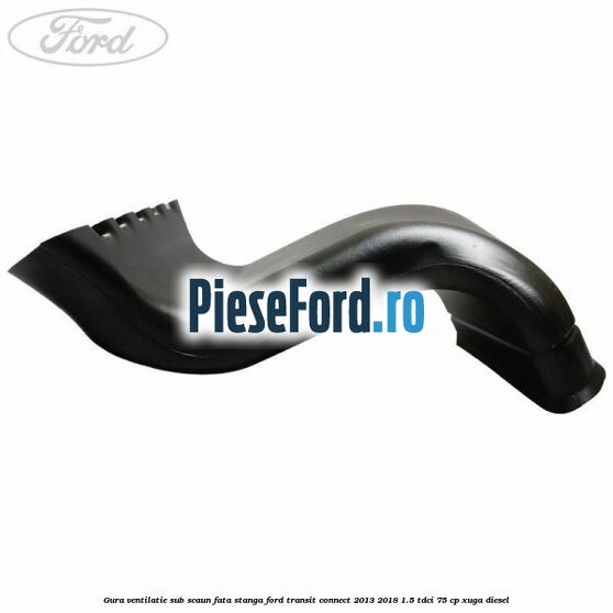 Gura ventilatie sub scaun fata stanga Ford Transit Connect 2013-2018 1.5 TDCi 75 cp XUGA diesel