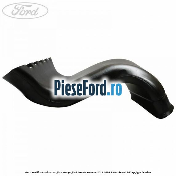 Gura ventilatie sub scaun fata stanga Ford Transit Connect 2013-2018 1.6 EcoBoost 150 cp JQGA benzina