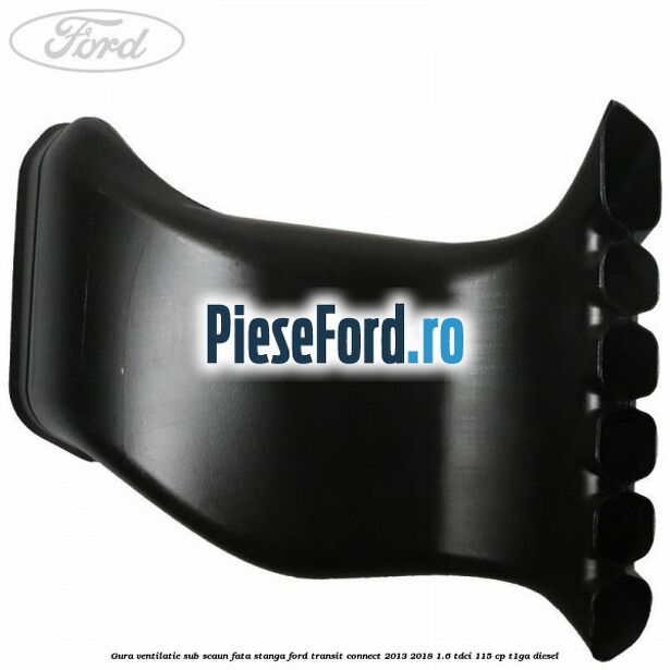 Gura ventilatie sub scaun fata stanga Ford Transit Connect 2013-2018 1.6 TDCi 115 cp T1GA diesel