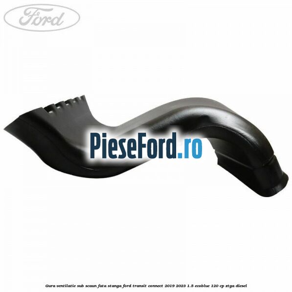 Gura ventilatie sub scaun fata stanga Ford Transit Connect 2019-2023 1.5 EcoBlue 120 cp ZTGA diesel