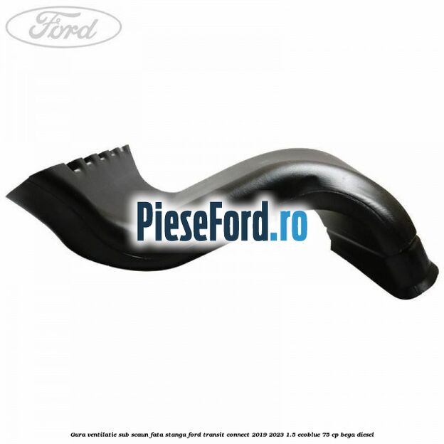 Gura ventilatie sub scaun fata stanga Ford Transit Connect 2019-2023 1.5 EcoBlue 75 cp Gura ventilatie sub scaun fata stanga Ford Transit Connect 2019-2023 1.5 EcoBlue 75 cp BEGA diesel