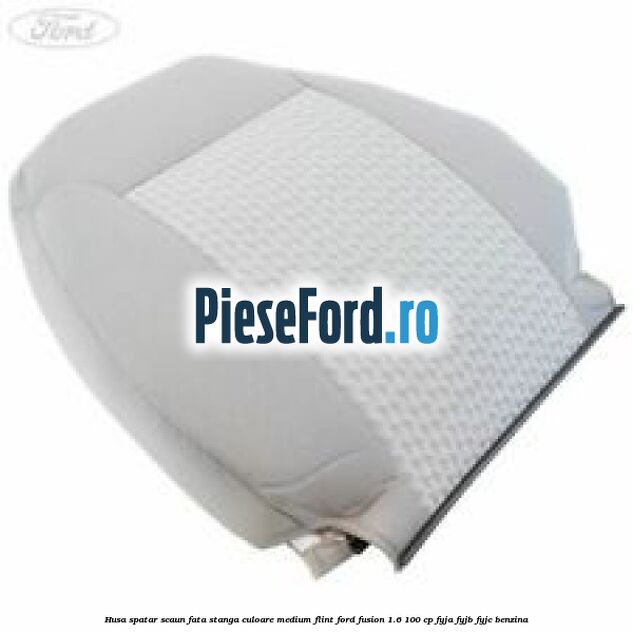 Husa spatar scaun fata stanga culoare medium flint Ford Fusion 1.6 100 cp FYJA, FYJB, FYJC benzina