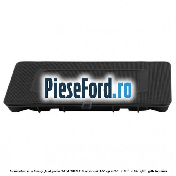 Incarcator wireless QI Ford Focus 2014-2018 1.0 EcoBoost 100 cp Incarcator wireless QI Ford Focus 2014-2018 1.0 EcoBoost 100 cp M2DA, M2DB, M2DC, SFDA, SFDB benzina