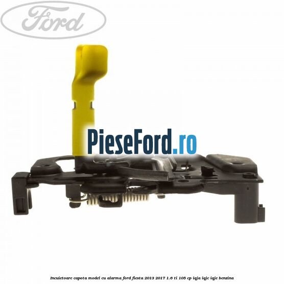 Incuietoare capota model cu alarma Ford Fiesta 2013-2017 1.6 Ti 105 cp IQJA, IQJC, IQJE benzina