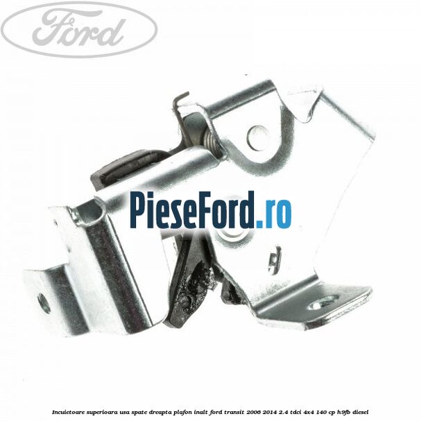 Incuietoare superioara usa spate dreapta plafon inalt Ford Transit 2006-2014 2.4 TDCi 4x4 140 cp H9FB diesel
