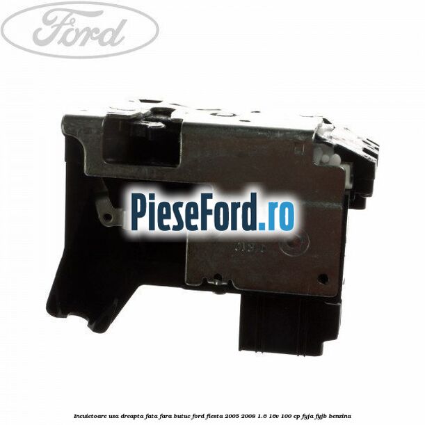 Incuietoare usa dreapta fata fara butuc Ford Fiesta 2005-2008 1.6 16V 100 cp FYJA, FYJB benzina