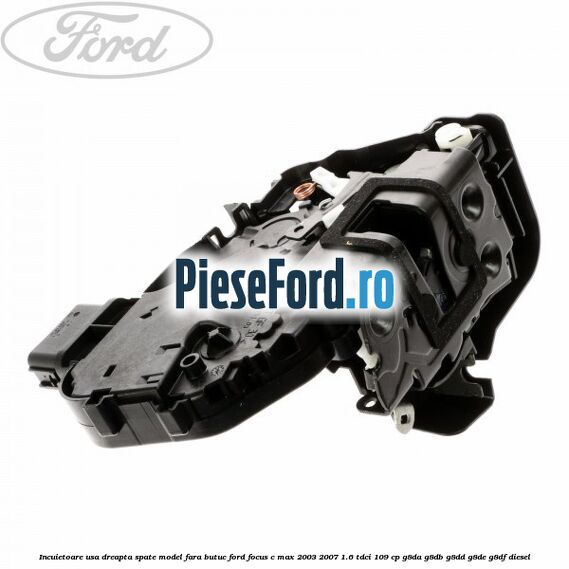 Incuietoare usa dreapta spate model fara butuc Ford Focus C-Max 2003-2007 1.6 TDCi 109 cp G8DA, G8DB, G8DD, G8DE, G8DF diesel
