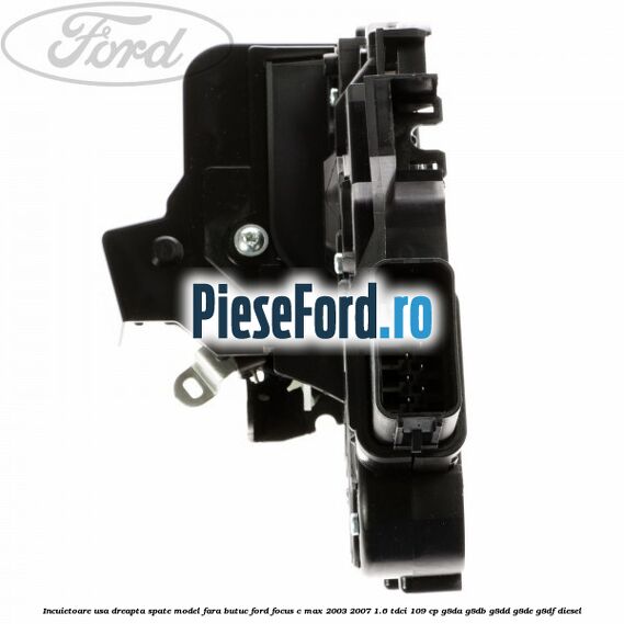 Incuietoare usa dreapta spate model fara butuc Ford Focus C-Max 2003-2007 1.6 TDCi 109 cp G8DA, G8DB, G8DD, G8DE, G8DF diesel
