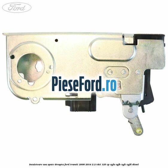 Incuietoare usa spate dreapta Ford Transit 2006-2014 2.2 TDCi 125 cp Incuietoare usa spate dreapta Ford Transit 2006-2014 2.2 TDCi 125 cp CYFA, CYFB, CYFC, CYFD diesel