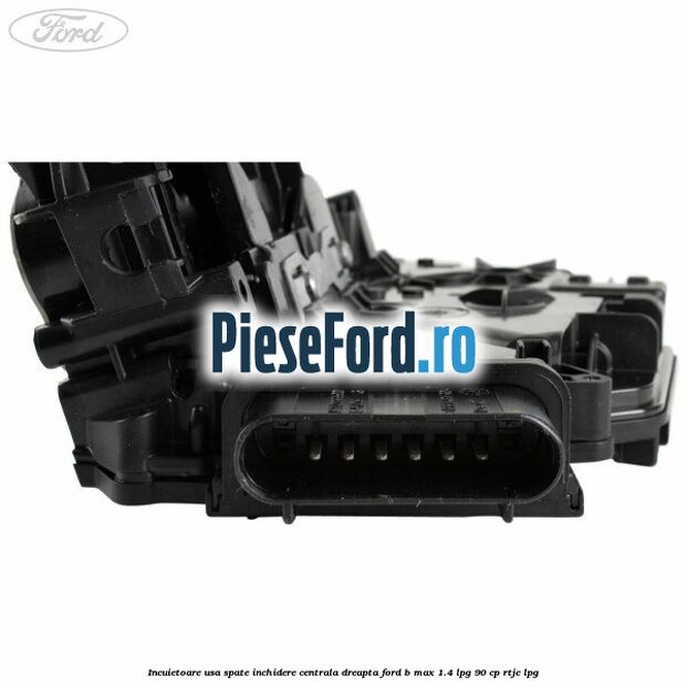 Incuietoare usa spate inchidere centrala dreapta Ford B-Max 1.4 LPG 90 cp RTJC LPG