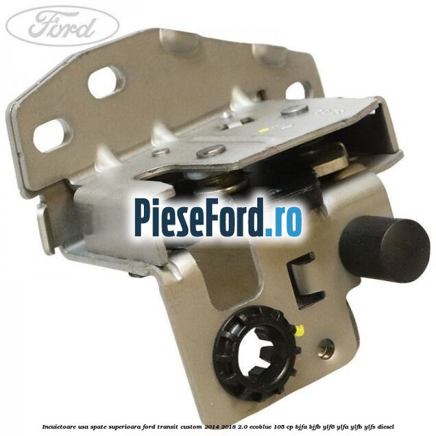 Incuietoare usa spate superioara Ford Transit Custom 2014-2018 2.0 EcoBlue 105 cp BJFA, BJFB, YLF6, YLFA, YLFB, YLFS diesel