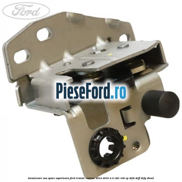 Incuietoare usa spate superioara Ford Transit Custom 2014-2018 2.2 TDCi 100 cp DRF4, DRFF, DRFG diesel
