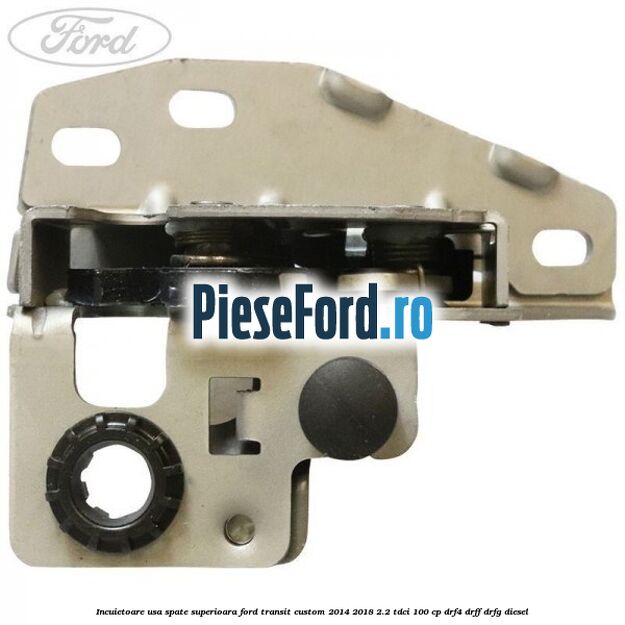 Incuietoare usa spate superioara Ford Transit Custom 2014-2018 2.2 TDCi 100 cp DRF4, DRFF, DRFG diesel