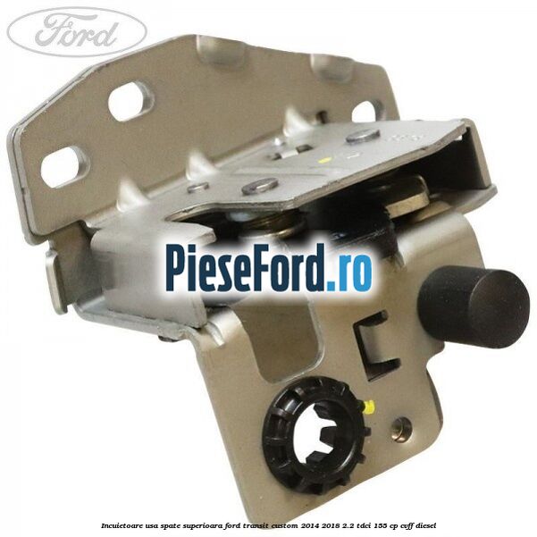 Incuietoare usa spate superioara Ford Transit Custom 2014-2018 2.2 TDCi 155 cp CVFF diesel