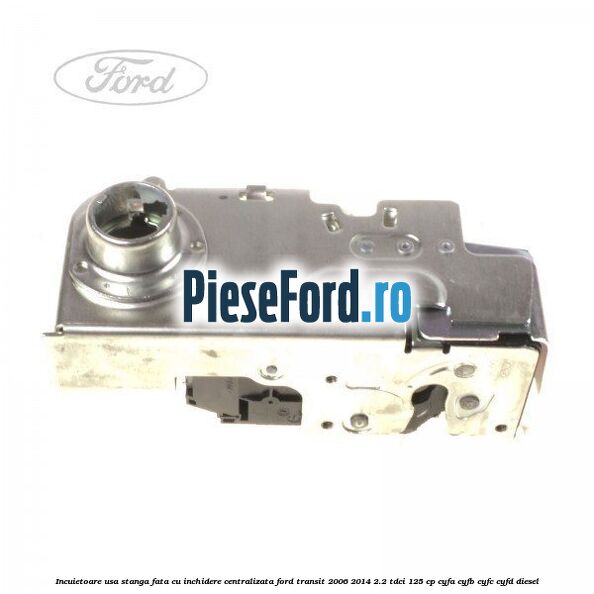 Incuietoare usa stanga fata cu inchidere centralizata Ford Transit 2006-2014 2.2 TDCi 125 cp CYFA, CYFB, CYFC, CYFD diesel