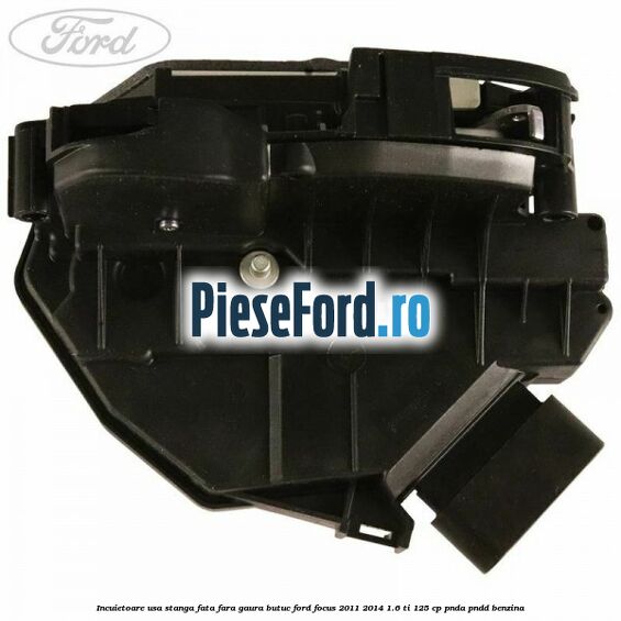 Incuietoare usa stanga fata fara gaura butuc Ford Focus 2011-2014 1.6 Ti 125 cp Incuietoare usa stanga fata fara gaura butuc Ford Focus 2011-2014 1.6 Ti 125 cp PNDA, PNDD benzina