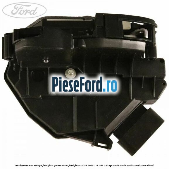 Incuietoare usa stanga fata fara gaura butuc Ford Focus 2014-2018 1.5 TDCi 120 cp XWDA, XWDB, XWDC, XWDD, XWDE diesel