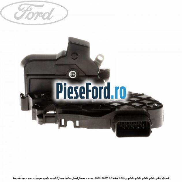 Incuietoare usa stanga spate model fara butuc Ford Focus C-Max 2003-2007 1.6 TDCi 109 cp G8DA, G8DB, G8DD, G8DE, G8DF diesel