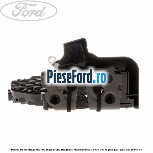 Incuietoare usa stanga spate model fara butuc Ford Focus C-Max 2003-2007 1.6 TDCi 109 cp G8DA, G8DB, G8DD, G8DE, G8DF diesel